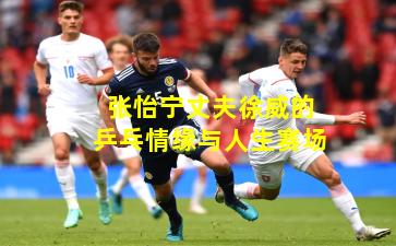 张怡宁丈夫徐威的乒乓情缘与人生赛场