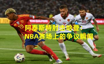 阿泰斯特肘击哈登:NBA赛场上的争议瞬间