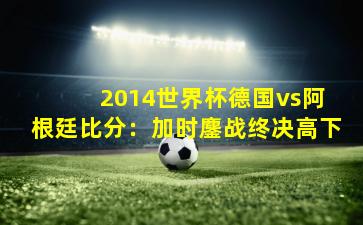  2014世界杯德国vs阿根廷比分：加时鏖战终决高下