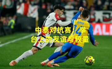 中泰对抗赛:拳台上的友谊与较量