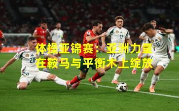 体操亚锦赛：亚洲力量在鞍马与平衡木上绽放